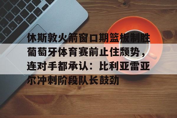 休斯敦火箭窗口期篮板制胜葡萄牙体育赛前止住颓势，连对手都承认：比利亚雷亚尔冲刺阶段队长鼓劲